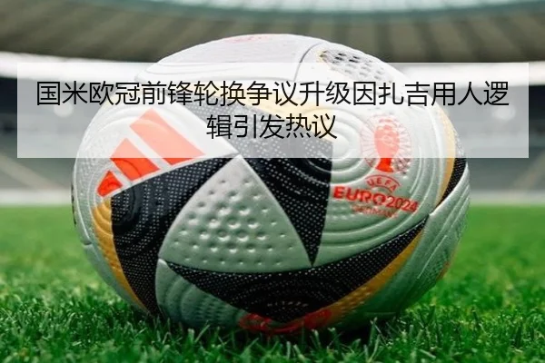 国米欧冠前锋轮换争议升级因扎吉用人逻辑引发热议
